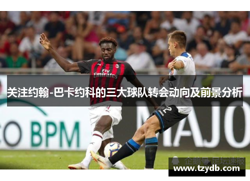 关注约翰-巴卡约科的三大球队转会动向及前景分析