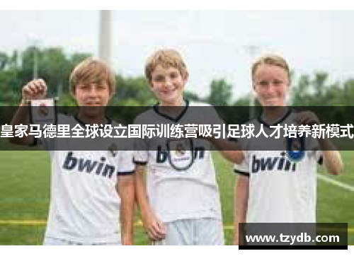 皇家马德里全球设立国际训练营吸引足球人才培养新模式