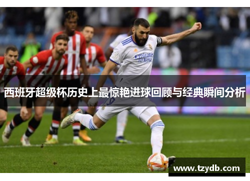 西班牙超级杯历史上最惊艳进球回顾与经典瞬间分析 西班牙超级杯历史上最惊艳进球回顾与经典瞬间分析